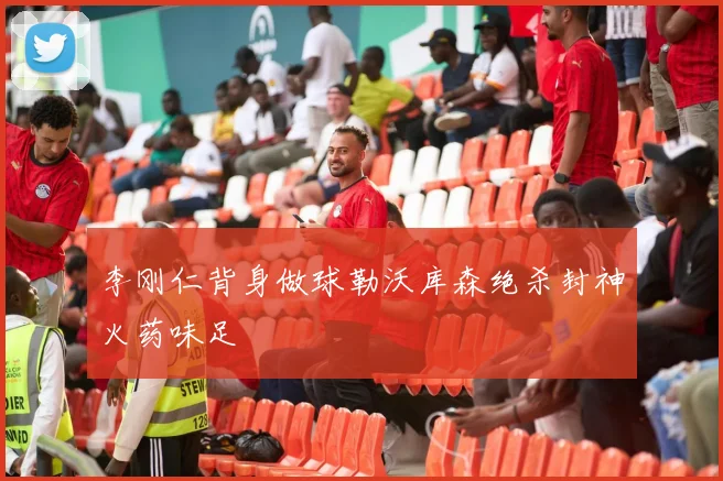 李刚仁背身做球勒沃库森绝杀封神火药味足