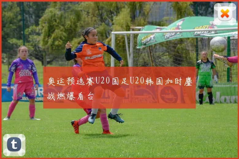 奥运预选赛U20国足U20韩国加时鏖战燃爆看台