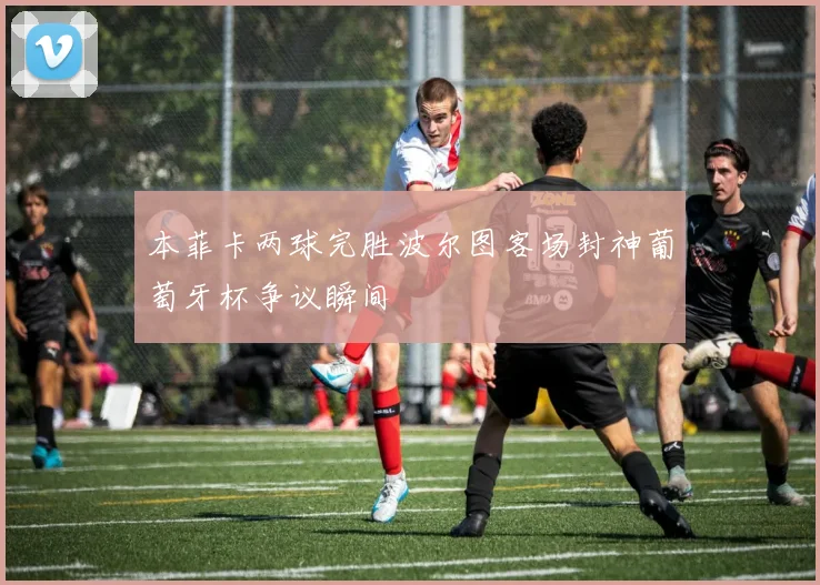 本菲卡两球完胜波尔图客场封神葡萄牙杯争议瞬间