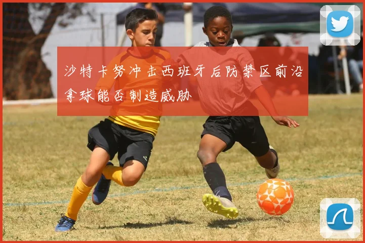 沙特卡努冲击西班牙后防禁区前沿拿球能否制造威胁