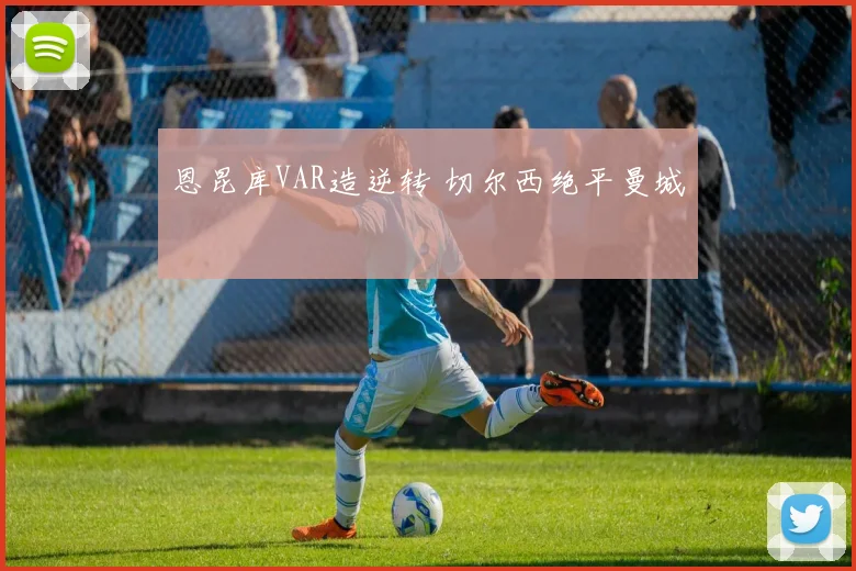 恩昆库VAR造逆转 切尔西绝平曼城