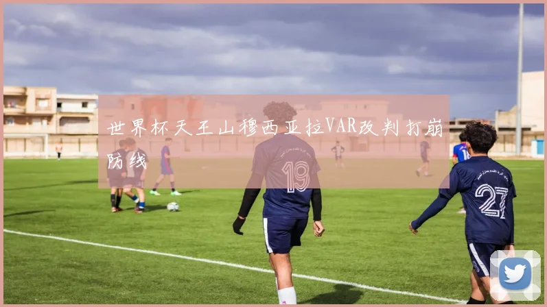 世界杯天王山穆西亚拉VAR改判打崩防线
