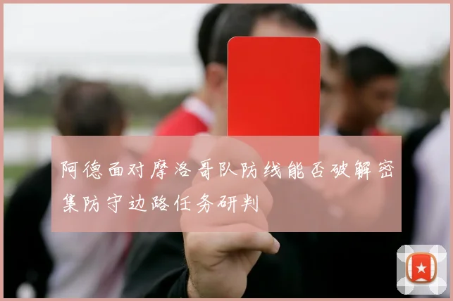 阿德面对摩洛哥队防线能否破解密集防守边路任务研判