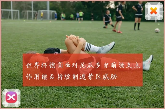 世界杯德国面对厄瓜多尔前场支点作用能否持续制造禁区威胁