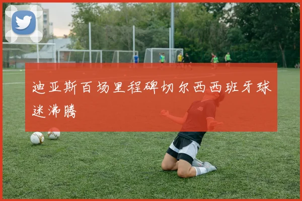 迪亚斯百场里程碑切尔西西班牙球迷沸腾