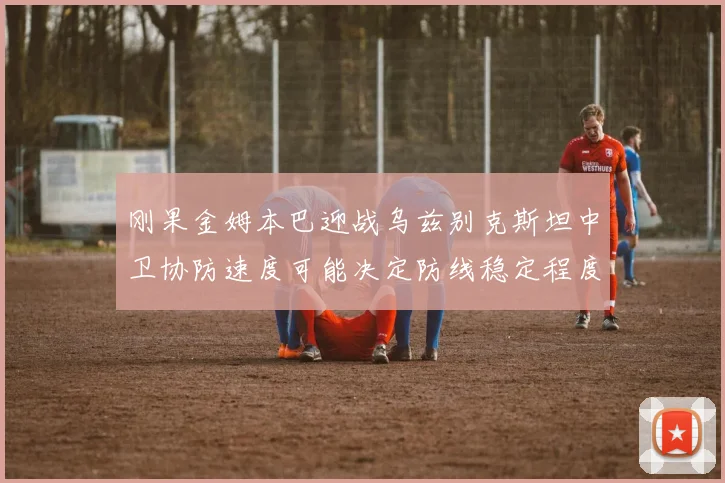刚果金姆本巴迎战乌兹别克斯坦中卫协防速度可能决定防线稳定程度