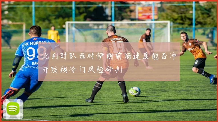 比利时队面对伊朗前场速度能否冲开防线冷门风险研判