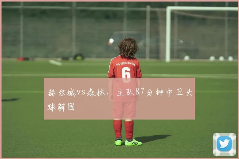 赫尔城vs森林，主队87分钟中卫头球解围