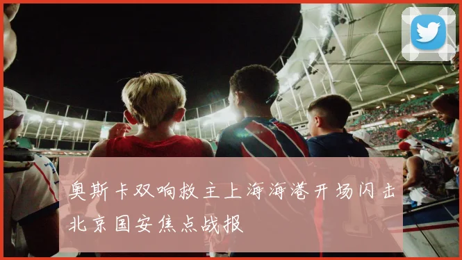 奥斯卡双响救主上海海港开场闪击北京国安焦点战报