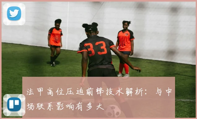 法甲高位压迫前锋技术解析：与中场联系影响有多大