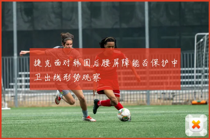 捷克面对韩国后腰屏障能否保护中卫出线形势观察