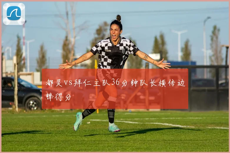 都灵vs拜仁主队36分钟队长横传边锋得分