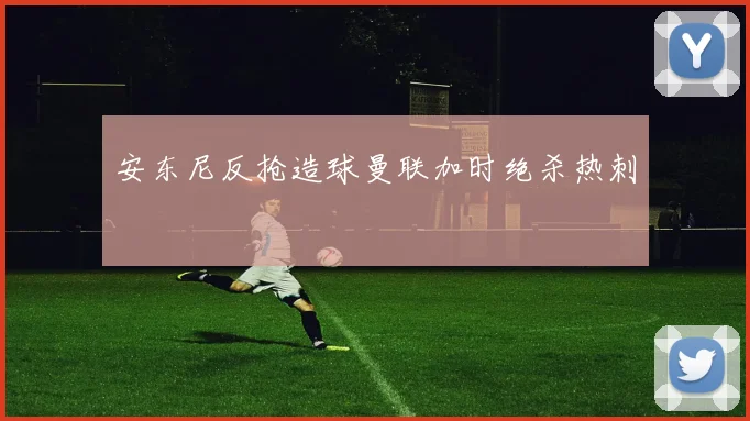 安东尼反抢造球曼联加时绝杀热刺