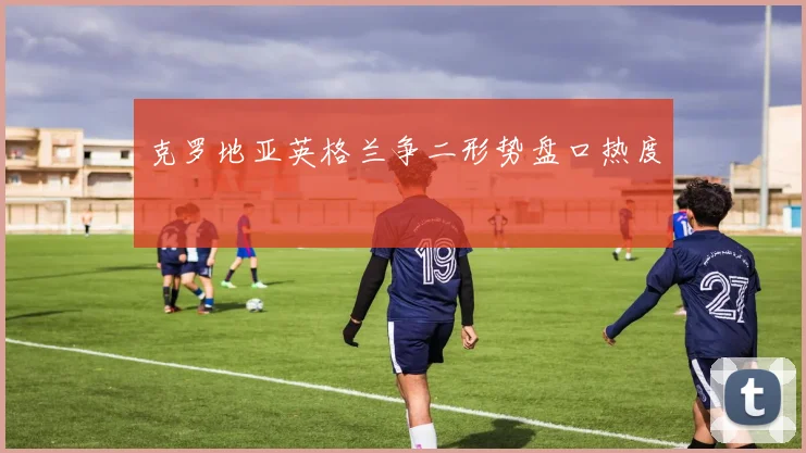克罗地亚英格兰争二形势盘口热度