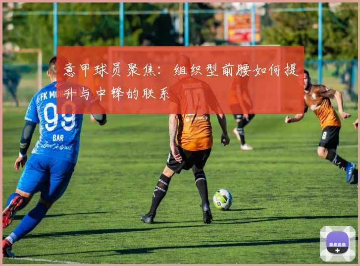 意甲球员聚焦：组织型前腰如何提升与中锋的联系