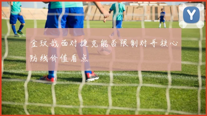 金玟哉面对捷克能否限制对手核心防线价值看点