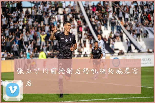 张玉宁门前抢射后怒吼纽约城悬念重启