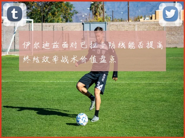 伊尔迪兹面对巴拉圭防线能否提高终结效率战术价值盘点