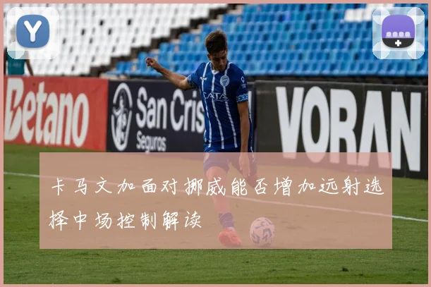 卡马文加面对挪威能否增加远射选择中场控制解读