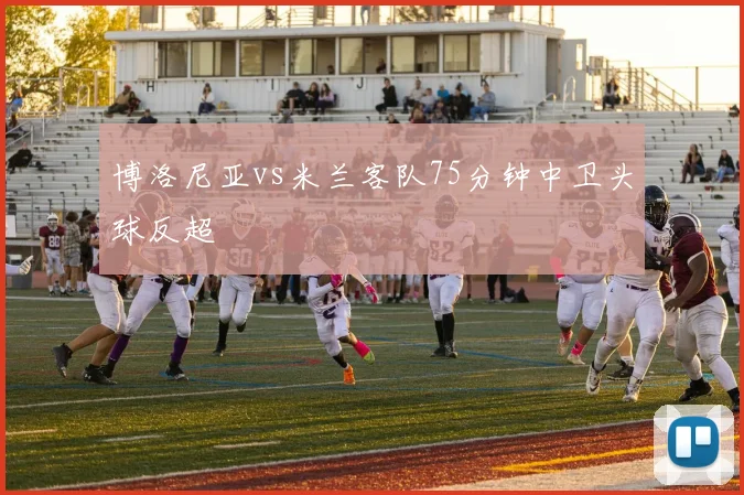 博洛尼亚vs米兰客队75分钟中卫头球反超
