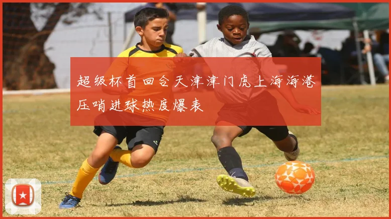超级杯首回合天津津门虎上海海港压哨进球热度爆表