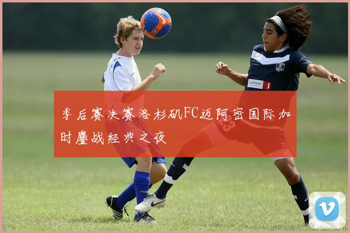 季后赛决赛洛杉矶FC迈阿密国际加时鏖战经典之夜