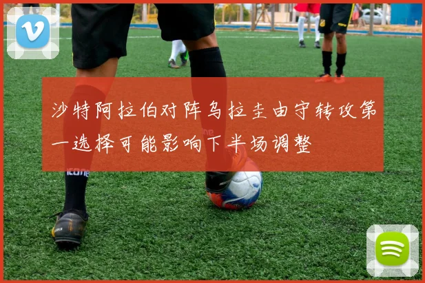 沙特阿拉伯对阵乌拉圭由守转攻第一选择可能影响下半场调整