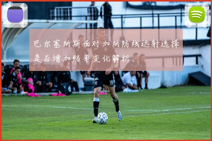 巴尔塞纳斯面对加纳防线远射选择是否增加赔率变化解析