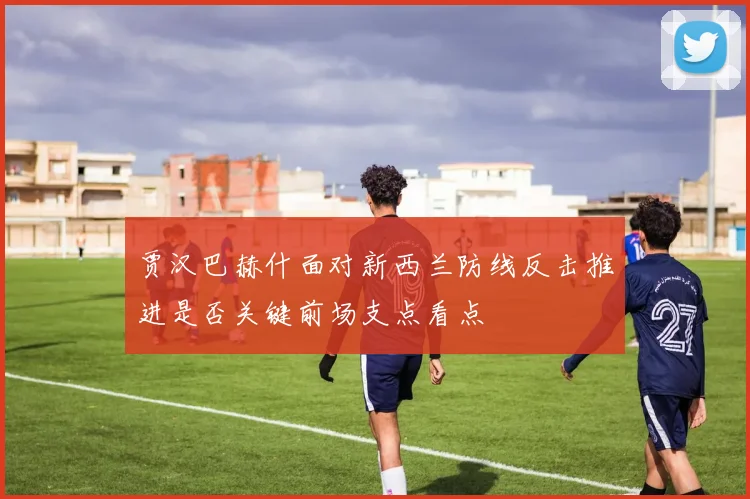 贾汉巴赫什面对新西兰防线反击推进是否关键前场支点看点
