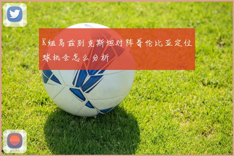 K组乌兹别克斯坦对阵哥伦比亚定位球机会怎么分析