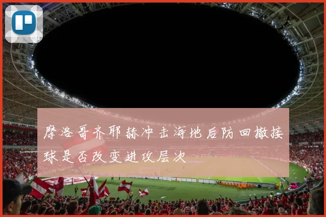 摩洛哥齐耶赫冲击海地后防回撤接球是否改变进攻层次