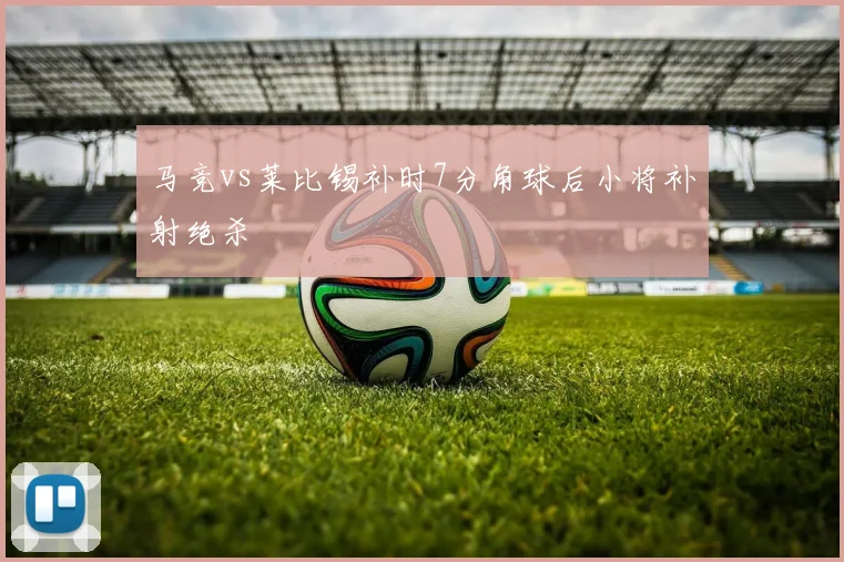 马竞vs莱比锡补时7分角球后小将补射绝杀