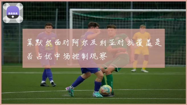莱默尔面对阿尔及利亚对抗覆盖是否占优中场控制观察
