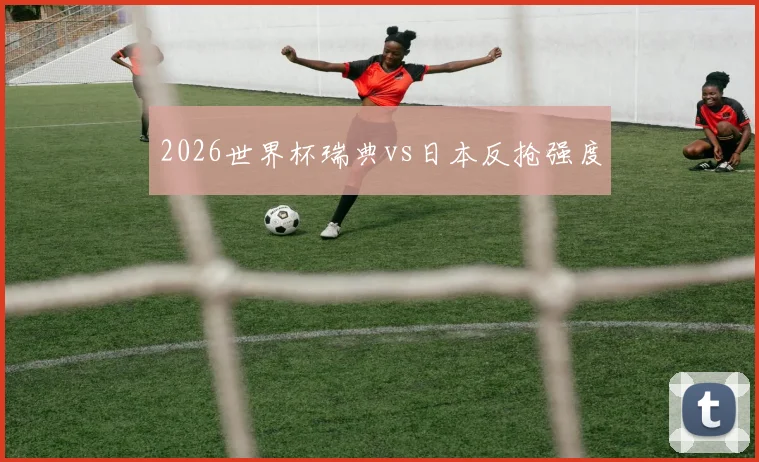 2026世界杯瑞典vs日本反抢强度