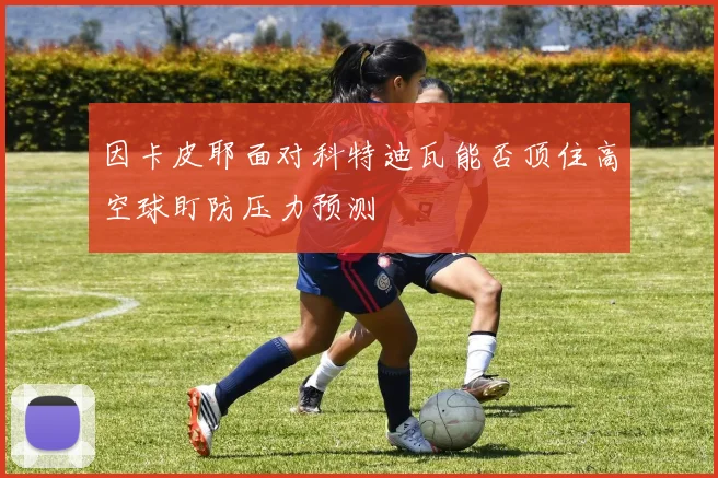 因卡皮耶面对科特迪瓦能否顶住高空球盯防压力预测