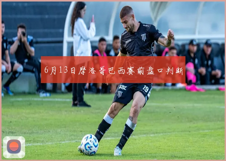 6月13日摩洛哥巴西赛前盘口判断