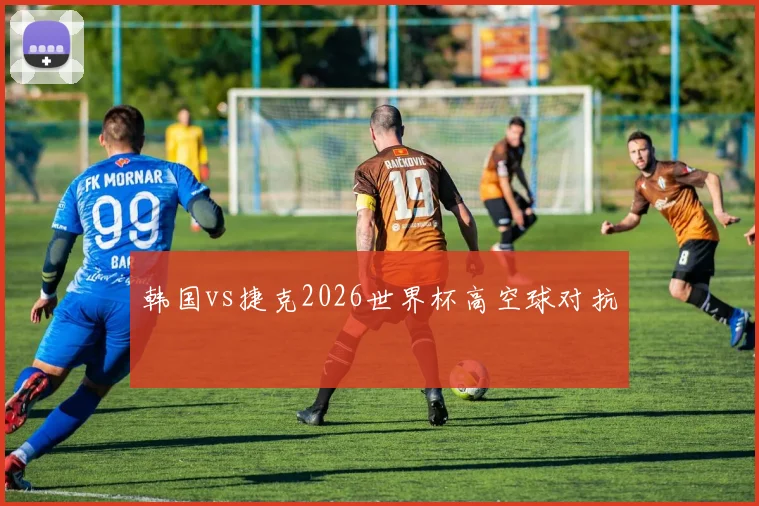 韩国vs捷克2026世界杯高空球对抗