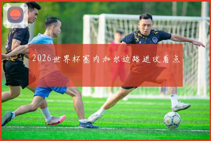 2026世界杯塞内加尔边路进攻看点