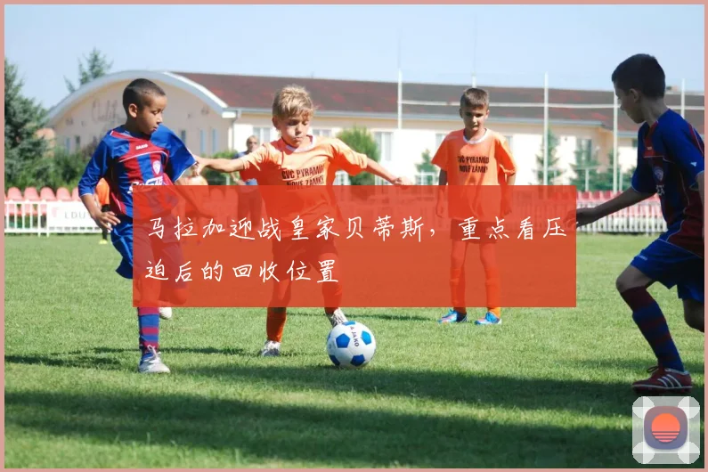 马拉加迎战皇家贝蒂斯,重点看压迫后的回收位置